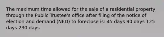 The maximum time allowed for the sale of a residential property, through the Public Trustee's office after filing of the notice of election and demand (NED) to foreclose is: 45 days 90 days 125 days 230 days