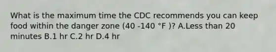 What is the maximum time the CDC recommends you can keep food within the danger zone (40 -140 °F )? A.Less than 20 minutes B.1 hr C.2 hr D.4 hr