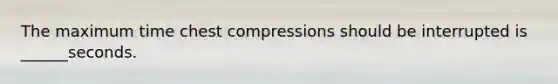 The maximum time chest compressions should be interrupted is ______seconds.