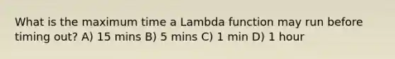 What is the maximum time a Lambda function may run before timing out? A) 15 mins B) 5 mins C) 1 min D) 1 hour