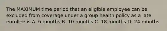 The MAXIMUM time period that an eligible employee can be excluded from coverage under a group health policy as a late enrollee is A. 6 months B. 10 months C. 18 months D. 24 months