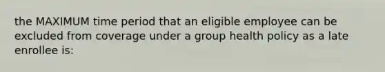 the MAXIMUM time period that an eligible employee can be excluded from coverage under a group health policy as a late enrollee is: