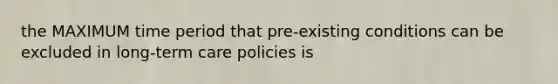 the MAXIMUM time period that pre-existing conditions can be excluded in long-term care policies is