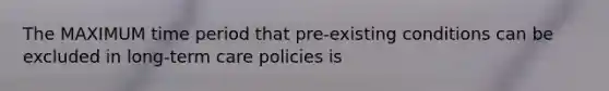 The MAXIMUM time period that pre-existing conditions can be excluded in long-term care policies is