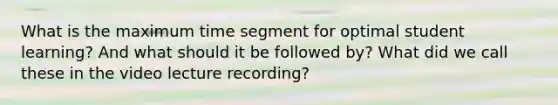 What is the maximum time segment for optimal student learning? And what should it be followed by? What did we call these in the video lecture recording?