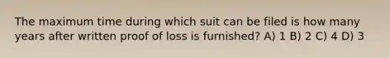 The maximum time during which suit can be filed is how many years after written proof of loss is furnished? A) 1 B) 2 C) 4 D) 3