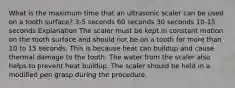 What is the maximum time that an ultrasonic scaler can be used on a tooth surface? 3-5 seconds 60 seconds 30 seconds 10-15 seconds Explanation The scaler must be kept in constant motion on the tooth surface and should not be on a tooth for more than 10 to 15 seconds. This is because heat can buildup and cause thermal damage to the tooth. The water from the scaler also helps to prevent heat buildup. The scaler should be held in a modified pen grasp during the procedure.