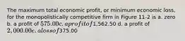 The maximum total economic profit, or minimum economic loss, for the monopolistically competitive firm in Figure 11-2 is a. zero b. a profit of 575.00 c. a profit of1,562.50 d. a profit of 2,000.00 e. a loss of375.00