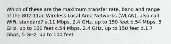 Which of these are the maximum transfer rate, band and range of the 802.11ac Wireless Local Area Networks (WLAN), also call WiFi, standard? a.11 Mbps, 2.4 GHz, up to 150 feet b.54 Mbps, 5 GHz, up to 100 feet c.54 Mbps, 2.4 GHz, up to 150 feet d.1.7 Gbps, 5 GHz, up to 100 feet