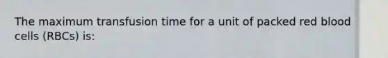 The maximum transfusion time for a unit of packed red blood cells (RBCs) is: