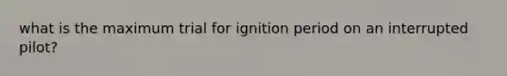 what is the maximum trial for ignition period on an interrupted pilot?