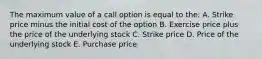 The maximum value of a call option is equal to the: A. Strike price minus the initial cost of the option B. Exercise price plus the price of the underlying stock C. Strike price D. Price of the underlying stock E. Purchase price