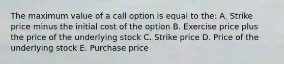 The maximum value of a call option is equal to the: A. Strike price minus the initial cost of the option B. Exercise price plus the price of the underlying stock C. Strike price D. Price of the underlying stock E. Purchase price