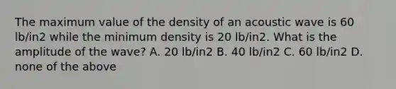 The maximum value of the density of an acoustic wave is 60 lb/in2 while the minimum density is 20 lb/in2. What is the amplitude of the wave? A. 20 lb/in2 B. 40 lb/in2 C. 60 lb/in2 D. none of the above