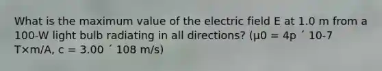 What is the maximum value of the electric field E at 1.0 m from a 100-W light bulb radiating in all directions? (µ0 = 4p ´ 10-7 T×m/A, c = 3.00 ´ 108 m/s)