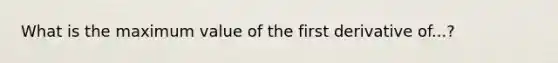 What is the maximum value of the first derivative of...?