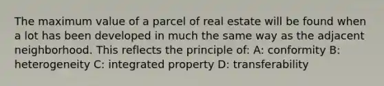 The maximum value of a parcel of real estate will be found when a lot has been developed in much the same way as the adjacent neighborhood. This reflects the principle of: A: conformity B: heterogeneity C: integrated property D: transferability