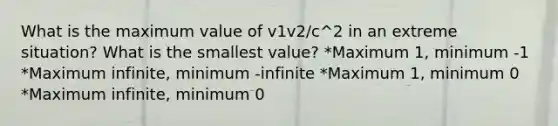 What is the maximum value of v1v2/c^2 in an extreme situation? What is the smallest value? *Maximum 1, minimum -1 *Maximum infinite, minimum -infinite *Maximum 1, minimum 0 *Maximum infinite, minimum 0