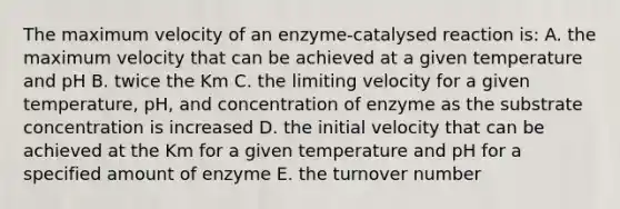 The maximum velocity of an enzyme-catalysed reaction is: A. the maximum velocity that can be achieved at a given temperature and pH B. twice the Km C. the limiting velocity for a given temperature, pH, and concentration of enzyme as the substrate concentration is increased D. the initial velocity that can be achieved at the Km for a given temperature and pH for a specified amount of enzyme E. the turnover number