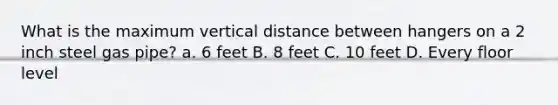 What is the maximum vertical distance between hangers on a 2 inch steel gas pipe? a. 6 feet B. 8 feet C. 10 feet D. Every floor level