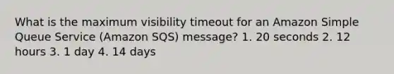 What is the maximum visibility timeout for an Amazon Simple Queue Service (Amazon SQS) message? 1. 20 seconds 2. 12 hours 3. 1 day 4. 14 days