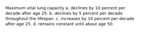 Maximum vital lung capacity a. declines by 10 percent per decade after age 25. b. declines by 5 percent per decade throughout the lifespan. c. increases by 10 percent per decade after age 25. d. remains constant until about age 50.