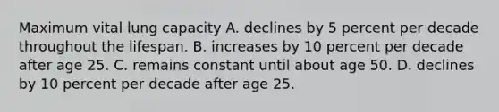 Maximum vital lung capacity A. declines by 5 percent per decade throughout the lifespan. B. increases by 10 percent per decade after age 25. C. remains constant until about age 50. D. declines by 10 percent per decade after age 25.