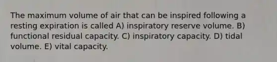 The maximum volume of air that can be inspired following a resting expiration is called A) inspiratory reserve volume. B) functional residual capacity. C) inspiratory capacity. D) tidal volume. E) vital capacity.