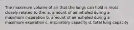 The maximum volume of air that the lungs can hold is most closely related to the: a. amount of air inhaled during a maximum inspiration b. amount of air exhaled during a maximum expiration c. inspiratory capacity d. total lung capacity