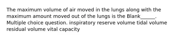 The maximum volume of air moved in the lungs along with the maximum amount moved out of the lungs is the Blank______. Multiple choice question. inspiratory reserve volume tidal volume residual volume vital capacity