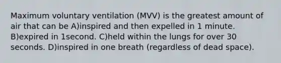 Maximum voluntary ventilation (MVV) is the greatest amount of air that can be A)inspired and then expelled in 1 minute. B)expired in 1second. C)held within the lungs for over 30 seconds. D)inspired in one breath (regardless of dead space).