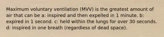 Maximum voluntary ventilation (MVV) is the greatest amount of air that can be a: inspired and then expelled in 1 minute. b: expired in 1 second. c: held within the lungs for over 30 seconds. d: inspired in one breath (regardless of dead space).