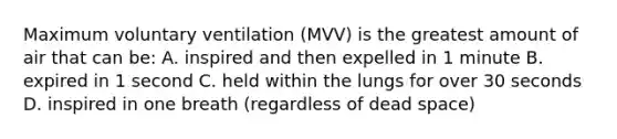 Maximum voluntary ventilation (MVV) is the greatest amount of air that can be: A. inspired and then expelled in 1 minute B. expired in 1 second C. held within the lungs for over 30 seconds D. inspired in one breath (regardless of dead space)