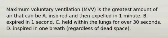 Maximum voluntary ventilation (MVV) is the greatest amount of air that can be A. inspired and then expelled in 1 minute. B. expired in 1 second. C. held within the lungs for over 30 seconds. D. inspired in one breath (regardless of dead space).