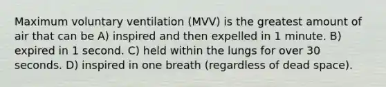 Maximum voluntary ventilation (MVV) is the greatest amount of air that can be A) inspired and then expelled in 1 minute. B) expired in 1 second. C) held within the lungs for over 30 seconds. D) inspired in one breath (regardless of dead space).