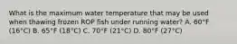 What is the maximum water temperature that may be used when thawing frozen ROP fish under running water? A. 60°F (16°C) B. 65°F (18°C) C. 70°F (21°C) D. 80°F (27°C)