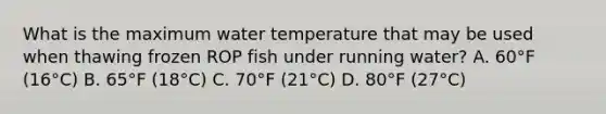 What is the maximum water temperature that may be used when thawing frozen ROP fish under running water? A. 60°F (16°C) B. 65°F (18°C) C. 70°F (21°C) D. 80°F (27°C)