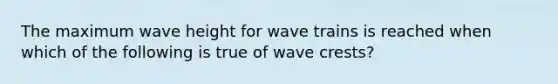 The maximum wave height for wave trains is reached when which of the following is true of wave crests?