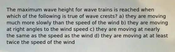 The maximum wave height for wave trains is reached when which of the following is true of wave crests? a) they are moving much more slowly than the speed of the wind b) they are moving at right angles to the wind speed c) they are moving at nearly the same as the speed as the wind d) they are moving at at least twice the speed of the wind