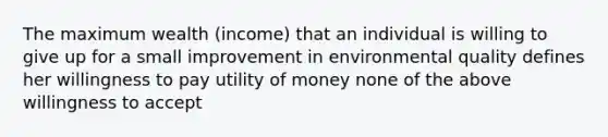 The maximum wealth (income) that an individual is willing to give up for a small improvement in environmental quality defines her willingness to pay utility of money none of the above willingness to accept