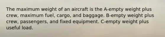 The maximum weight of an aircraft is the A-empty weight plus crew, maximum fuel, cargo, and baggage. B-empty weight plus crew, passengers, and fixed equipment. C-empty weight plus useful load.