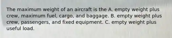 The maximum weight of an aircraft is the A. empty weight plus crew, maximum fuel, cargo, and baggage. B. empty weight plus crew, passengers, and fixed equipment. C. empty weight plus useful load.