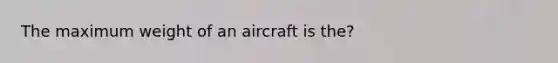 The maximum weight of an aircraft is the?