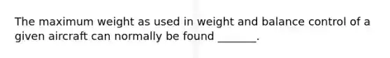 The maximum weight as used in weight and balance control of a given aircraft can normally be found _______.