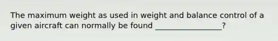 The maximum weight as used in weight and balance control of a given aircraft can normally be found _________________?