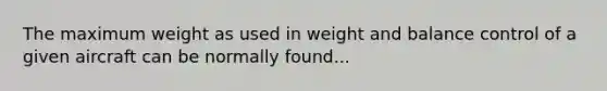 The maximum weight as used in weight and balance control of a given aircraft can be normally found...