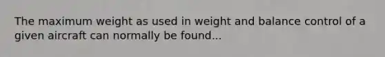 The maximum weight as used in weight and balance control of a given aircraft can normally be found...