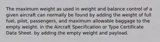 The maximum weight as used in weight and balance control of a given aircraft can normally be found by adding the weight of full fuel, pilot, passengers, and maximum allowable baggage to the empty weight. in the Aircraft Specification or Type Certificate Data Sheet. by adding the empty weight and payload.