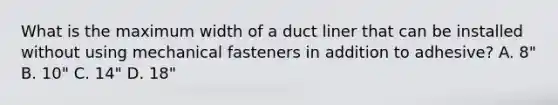 What is the maximum width of a duct liner that can be installed without using mechanical fasteners in addition to adhesive? A. 8" B. 10" C. 14" D. 18"