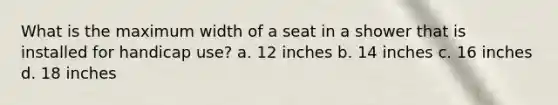 What is the maximum width of a seat in a shower that is installed for handicap use? a. 12 inches b. 14 inches c. 16 inches d. 18 inches